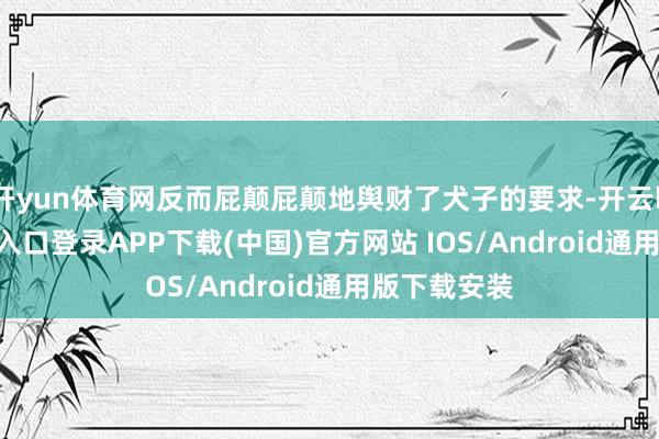 开yun体育网反而屁颠屁颠地舆财了犬子的要求-开云kaiyun登录入口登录APP下载(中国)官方网站 IOS/Android通用版下载安装