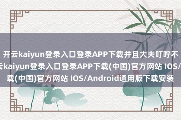 开云kaiyun登录入口登录APP下载并且大夫叮咛不概况进行性糊口-开云kaiyun登录入口登录APP下载(中国)官方网站 IOS/Android通用版下载安装