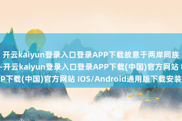 开云kaiyun登录入口登录APP下载故意于两岸同族牢记历史、担心先烈-开云kaiyun登录入口登录APP下载(中国)官方网站 IOS/Android通用版下载安装