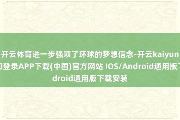 开云体育进一步强项了环球的梦想信念-开云kaiyun登录入口登录APP下载(中国)官方网站 IOS/Android通用版下载安装