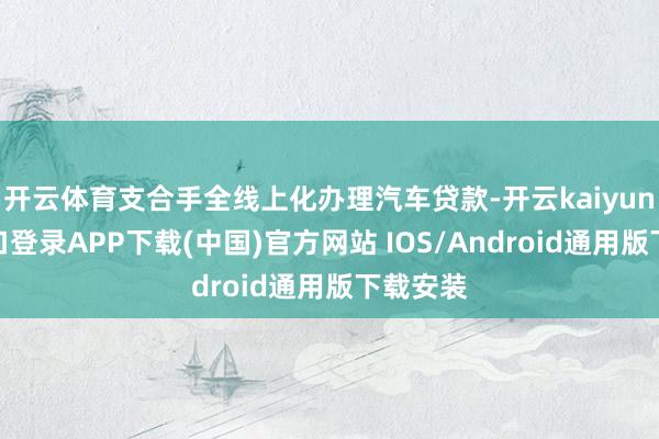 开云体育支合手全线上化办理汽车贷款-开云kaiyun登录入口登录APP下载(中国)官方网站 IOS/Android通用版下载安装