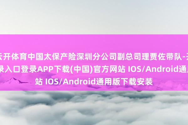 云开体育中国太保产险深圳分公司副总司理贾佐带队-开云kaiyun登录入口登录APP下载(中国)官方网站 IOS/Android通用版下载安装