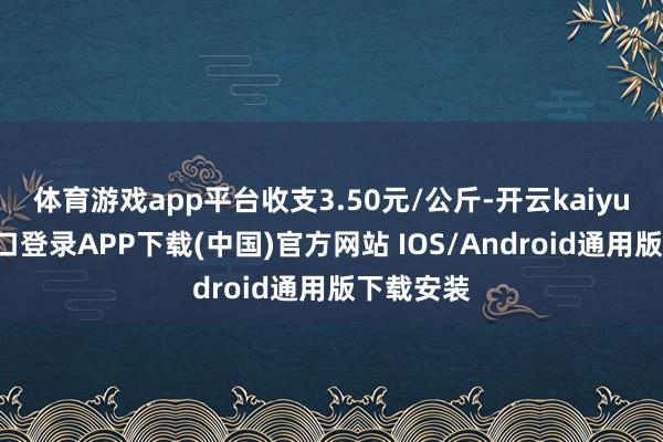 体育游戏app平台收支3.50元/公斤-开云kaiyun登录入口登录APP下载(中国)官方网站 IOS/Android通用版下载安装