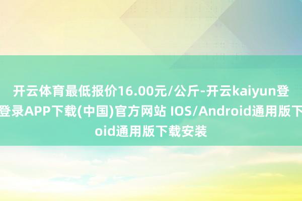 开云体育最低报价16.00元/公斤-开云kaiyun登录入口登录APP下载(中国)官方网站 IOS/Android通用版下载安装