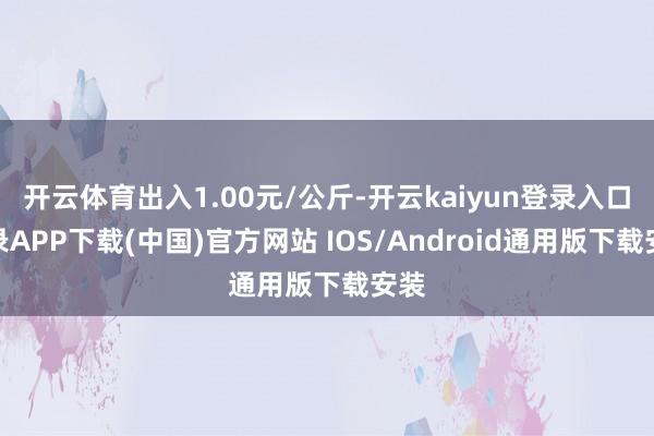 开云体育出入1.00元/公斤-开云kaiyun登录入口登录APP下载(中国)官方网站 IOS/Android通用版下载安装