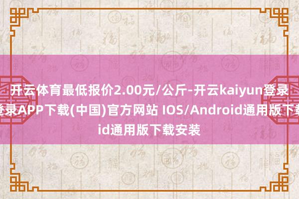 开云体育最低报价2.00元/公斤-开云kaiyun登录入口登录APP下载(中国)官方网站 IOS/Android通用版下载安装