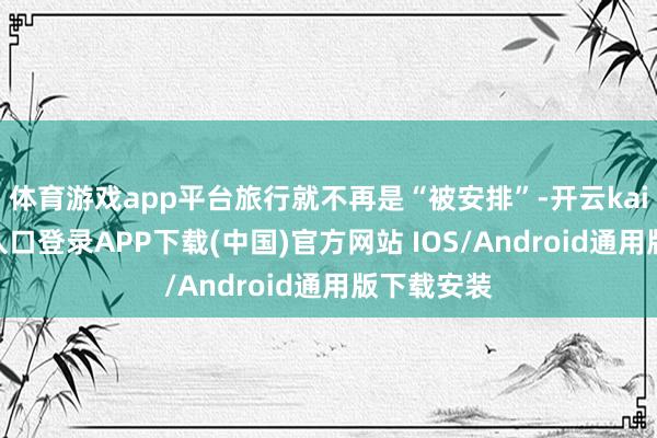 体育游戏app平台旅行就不再是“被安排”-开云kaiyun登录入口登录APP下载(中国)官方网站 IOS/Android通用版下载安装