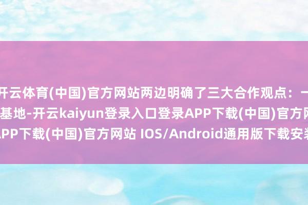 开云体育(中国)官方网站两边明确了三大合作观点：一是共建实体化实训基地-开云kaiyun登录入口登录APP下载(中国)官方网站 IOS/Android通用版下载安装