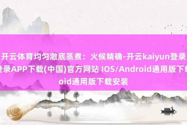 开云体育均匀澈底蒸煮：火候精确-开云kaiyun登录入口登录APP下载(中国)官方网站 IOS/Android通用版下载安装