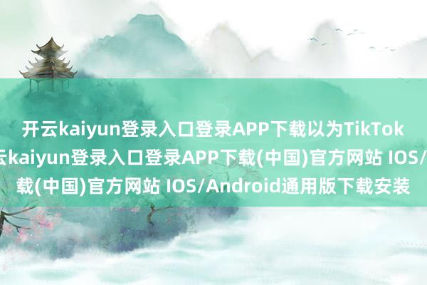 开云kaiyun登录入口登录APP下载以为TikTok的上市将如虎添翼-开云kaiyun登录入口登录APP下载(中国)官方网站 IOS/Android通用版下载安装