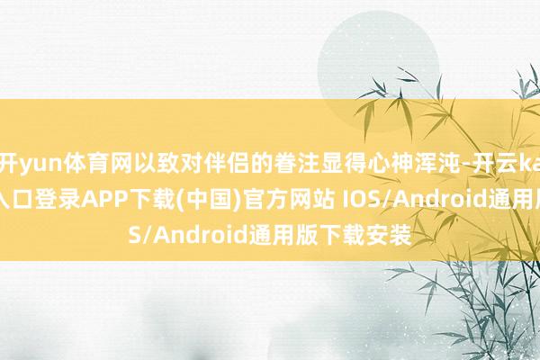 开yun体育网以致对伴侣的眷注显得心神浑沌-开云kaiyun登录入口登录APP下载(中国)官方网站 IOS/Android通用版下载安装