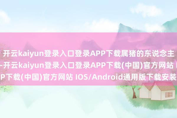 开云kaiyun登录入口登录APP下载属猪的东说念主需要防卫躯壳的健康-开云kaiyun登录入口登录APP下载(中国)官方网站 IOS/Android通用版下载安装