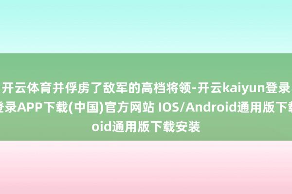 开云体育并俘虏了敌军的高档将领-开云kaiyun登录入口登录APP下载(中国)官方网站 IOS/Android通用版下载安装