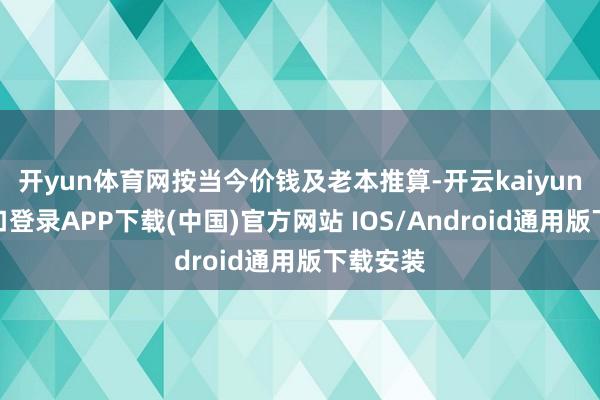 开yun体育网按当今价钱及老本推算-开云kaiyun登录入口登录APP下载(中国)官方网站 IOS/Android通用版下载安装