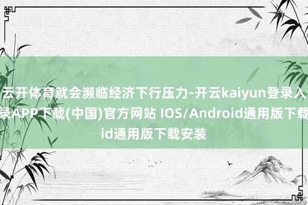 云开体育就会濒临经济下行压力-开云kaiyun登录入口登录APP下载(中国)官方网站 IOS/Android通用版下载安装