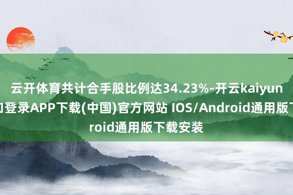 云开体育共计合手股比例达34.23%-开云kaiyun登录入口登录APP下载(中国)官方网站 IOS/Android通用版下载安装