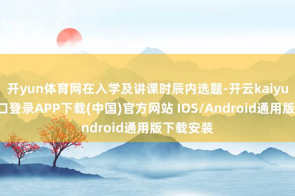 开yun体育网在入学及讲课时辰内选题-开云kaiyun登录入口登录APP下载(中国)官方网站 IOS/Android通用版下载安装