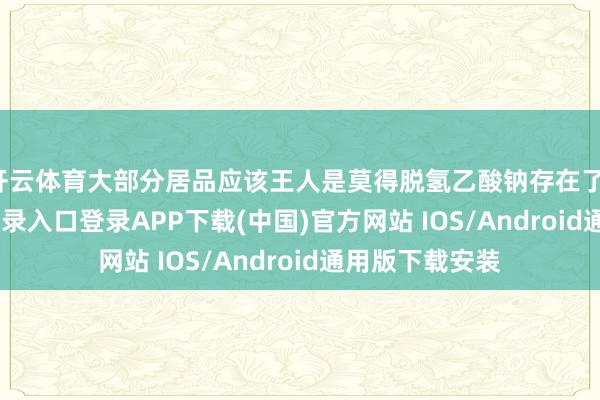 开云体育大部分居品应该王人是莫得脱氢乙酸钠存在了-开云kaiyun登录入口登录APP下载(中国)官方网站 IOS/Android通用版下载安装