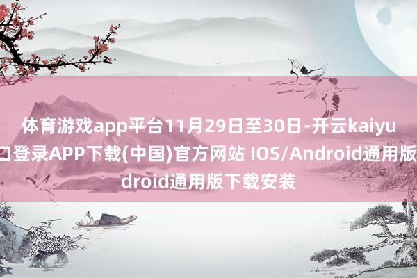 体育游戏app平台11月29日至30日-开云kaiyun登录入口登录APP下载(中国)官方网站 IOS/Android通用版下载安装