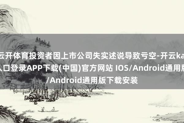 云开体育投资者因上市公司失实述说导致亏空-开云kaiyun登录入口登录APP下载(中国)官方网站 IOS/Android通用版下载安装