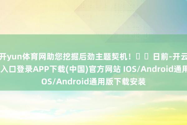 开yun体育网助您挖掘后劲主题契机！		　　日前-开云kaiyun登录入口登录APP下载(中国)官方网站 IOS/Android通用版下载安装