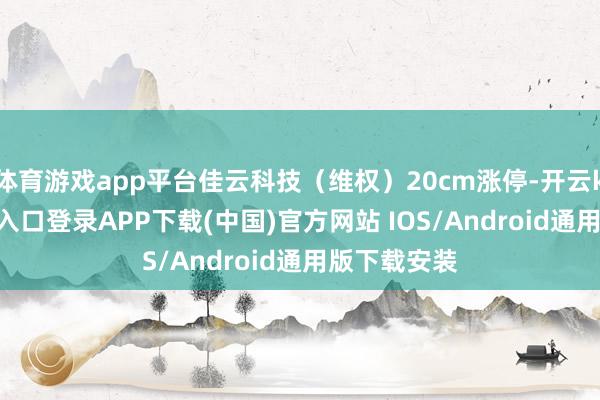 体育游戏app平台佳云科技（维权）20cm涨停-开云kaiyun登录入口登录APP下载(中国)官方网站 IOS/Android通用版下载安装