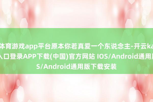 体育游戏app平台原本你若真爱一个东说念主-开云kaiyun登录入口登录APP下载(中国)官方网站 IOS/Android通用版下载安装