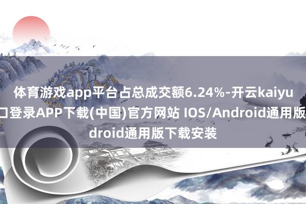体育游戏app平台占总成交额6.24%-开云kaiyun登录入口登录APP下载(中国)官方网站 IOS/Android通用版下载安装