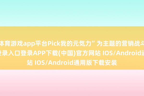 体育游戏app平台Pick我的元気力”为主题的营销战斗-开云kaiyun登录入口登录APP下载(中国)官方网站 IOS/Android通用版下载安装