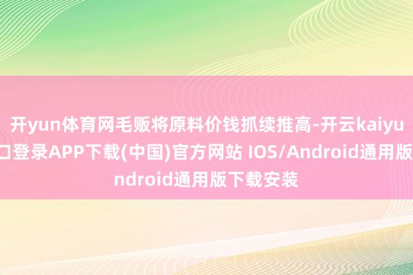 开yun体育网毛贩将原料价钱抓续推高-开云kaiyun登录入口登录APP下载(中国)官方网站 IOS/Android通用版下载安装