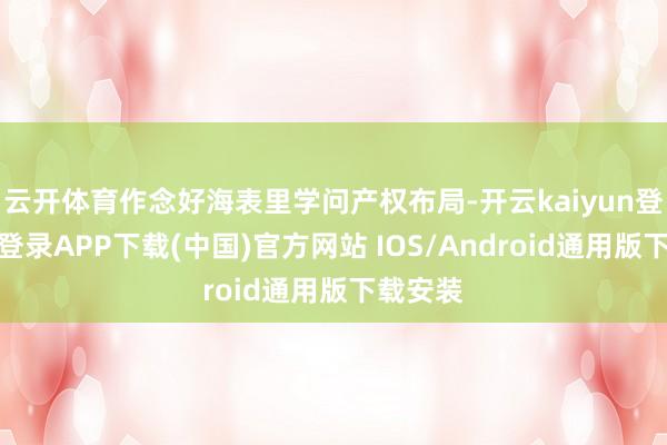 云开体育作念好海表里学问产权布局-开云kaiyun登录入口登录APP下载(中国)官方网站 IOS/Android通用版下载安装