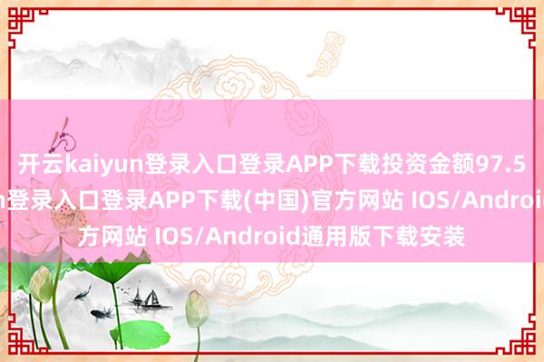 开云kaiyun登录入口登录APP下载投资金额97.5亿元-开云kaiyun登录入口登录APP下载(中国)官方网站 IOS/Android通用版下载安装