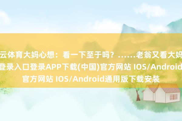 开云体育大妈心想：看一下至于吗？……老翁又看大妈一眼-开云kaiyun登录入口登录APP下载(中国)官方网站 IOS/Android通用版下载安装