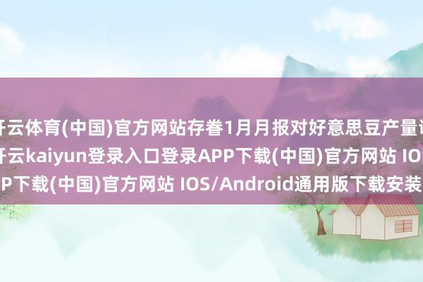 开云体育(中国)官方网站存眷1月月报对好意思豆产量调遣　　按照往年老例-开云kaiyun登录入口登录APP下载(中国)官方网站 IOS/Android通用版下载安装