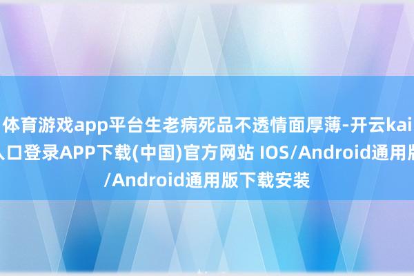体育游戏app平台生老病死品不透情面厚薄-开云kaiyun登录入口登录APP下载(中国)官方网站 IOS/Android通用版下载安装