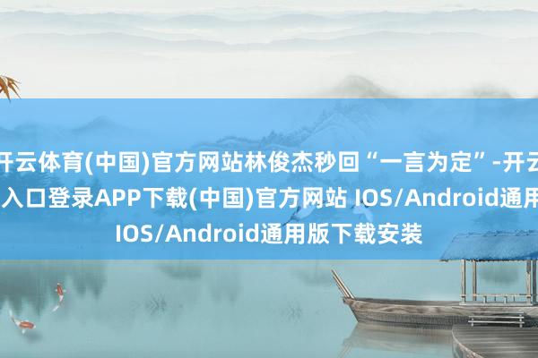 开云体育(中国)官方网站林俊杰秒回“一言为定”-开云kaiyun登录入口登录APP下载(中国)官方网站 IOS/Android通用版下载安装