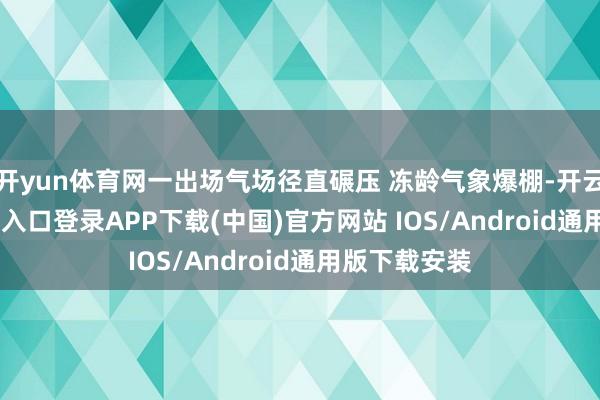开yun体育网一出场气场径直碾压 冻龄气象爆棚-开云kaiyun登录入口登录APP下载(中国)官方网站 IOS/Android通用版下载安装