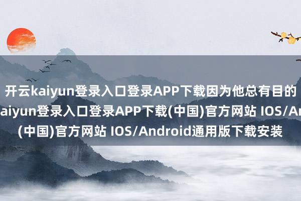 开云kaiyun登录入口登录APP下载因为他总有目的为你平心静气-开云kaiyun登录入口登录APP下载(中国)官方网站 IOS/Android通用版下载安装