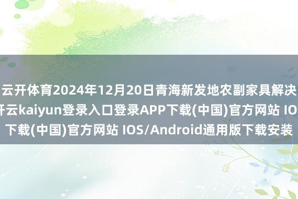 云开体育2024年12月20日青海新发地农副家具解决有限公司价钱行情-开云kaiyun登录入口登录APP下载(中国)官方网站 IOS/Android通用版下载安装