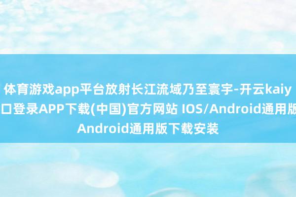 体育游戏app平台放射长江流域乃至寰宇-开云kaiyun登录入口登录APP下载(中国)官方网站 IOS/Android通用版下载安装