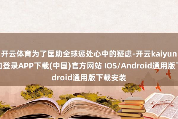 开云体育为了匡助全球惩处心中的疑虑-开云kaiyun登录入口登录APP下载(中国)官方网站 IOS/Android通用版下载安装