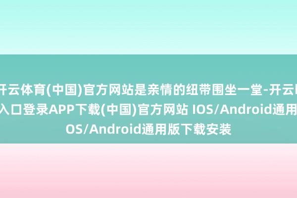开云体育(中国)官方网站是亲情的纽带围坐一堂-开云kaiyun登录入口登录APP下载(中国)官方网站 IOS/Android通用版下载安装