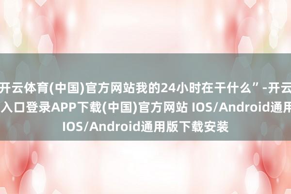 开云体育(中国)官方网站我的24小时在干什么”-开云kaiyun登录入口登录APP下载(中国)官方网站 IOS/Android通用版下载安装