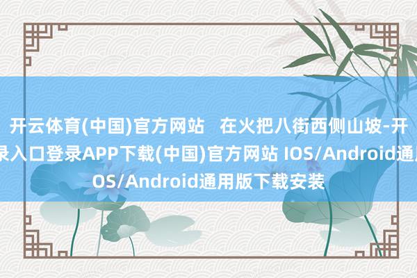 开云体育(中国)官方网站   　　在火把八街西侧山坡-开云kaiyun登录入口登录APP下载(中国)官方网站 IOS/Android通用版下载安装