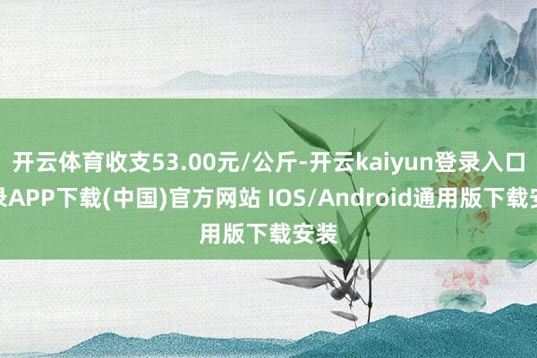 开云体育收支53.00元/公斤-开云kaiyun登录入口登录APP下载(中国)官方网站 IOS/Android通用版下载安装