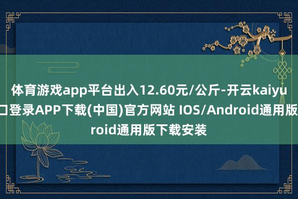 体育游戏app平台出入12.60元/公斤-开云kaiyun登录入口登录APP下载(中国)官方网站 IOS/Android通用版下载安装