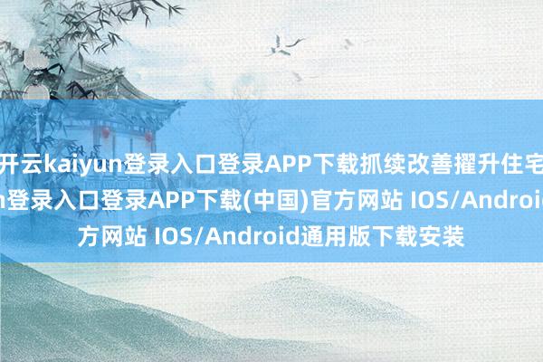 开云kaiyun登录入口登录APP下载抓续改善擢升住宅品性-开云kaiyun登录入口登录APP下载(中国)官方网站 IOS/Android通用版下载安装