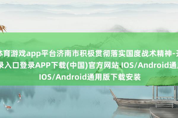 体育游戏app平台济南市积极贯彻落实国度战术精神-开云kaiyun登录入口登录APP下载(中国)官方网站 IOS/Android通用版下载安装