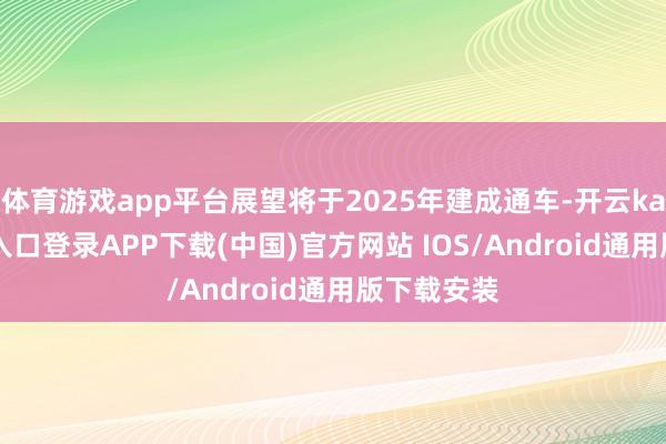 体育游戏app平台展望将于2025年建成通车-开云kaiyun登录入口登录APP下载(中国)官方网站 IOS/Android通用版下载安装