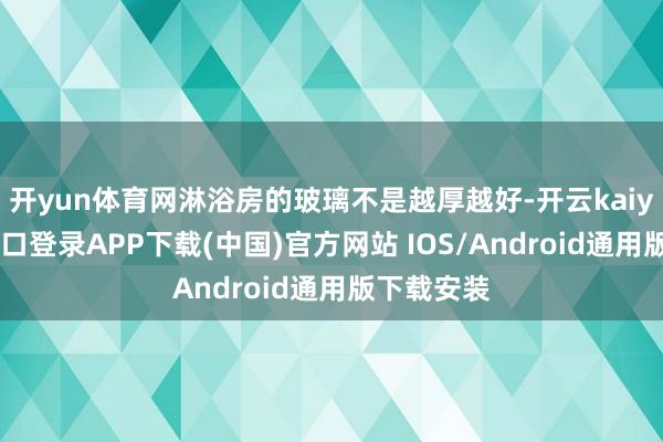 开yun体育网淋浴房的玻璃不是越厚越好-开云kaiyun登录入口登录APP下载(中国)官方网站 IOS/Android通用版下载安装
